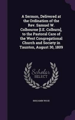 A Sermon, Delivered at the Ordination of the Rev. Samuel W. Colbourne [I.E. Colburn], to the Pastoral Care of the West Congregational Church and Society in Taunton, August 30, 1809(English, Hardcover, Wood Benjamin)