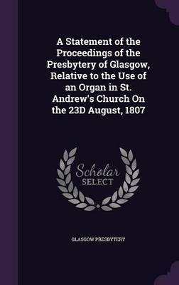 A Statement of the Proceedings of the Presbytery of Glasgow, Relative to the Use of an Organ in St. Andrew's Church On the 23D August, 1807(English, Hardcover, Presbytery Glasgow)