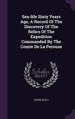 Sea-life Sixty Years Ago, A Record Of The Discovery Of The Relics Of The Expedition Commanded By The Comte De La Perouse(English, Hardcover, Bayly George)