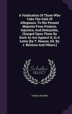 A Vindication Of Those Who Take The Oath Of Allegiance, To His Present Majestie From Perjurie, Injustice, And Disloyaltie, Charged Upon Them By Such As Are Against It, In A Letter [by T. Hearne, Ed. By J. Bilstone And Others.](English, Hardcover, Hearne Thomas)