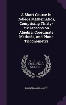 A Short Course in College Mathematics, Comprising Thirty-six Lessons on Algebra, Coordinate Methods, and Plane Trigonometry(English, Hardcover, Moritz Robert Edouard)