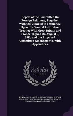 Report of the Committee On Foreign Relations, Together With the Views of the Minority, Upon the General Arbitration Treaties With Great Britain and France, Signed On August 3, 1911, and the Proposed Committee Amendments. With Appendices(English, Hardcover, Lodge Henry Cabot)