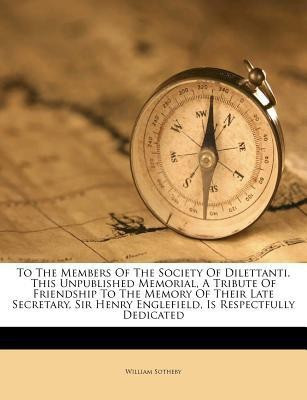 To the Members of the Society of Dilettanti, This Unpublished Memorial, a Tribute of Friendship to the Memory of Their Late Secretary, Sir Henry Englefield, Is Respectfully Dedicated(English, Paperback, Sotheby William)