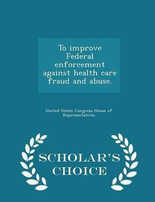 To Improve Federal Enforcement Against Health Care Fraud and Abuse. - Scholar's Choice Edition(English, Paperback, unknown)