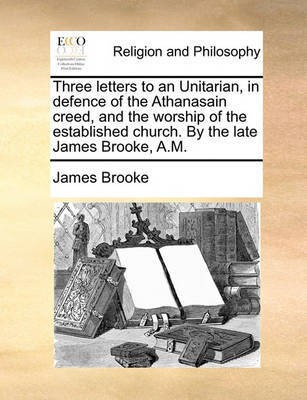Three Letters to an Unitarian, in Defence of the Athanasain Creed, and the Worship of the Established Church. by the Late James Brooke, A.M.(English, Paperback, Brooke James)