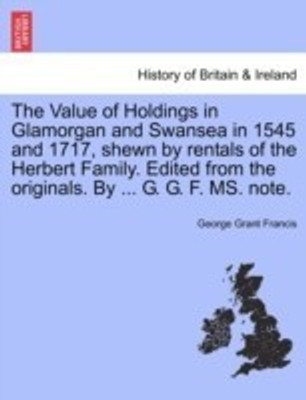 The Value of Holdings in Glamorgan and Swansea in 1545 and 1717, Shewn by Rentals of the Herbert Family. Edited from the Originals. by ... G. G. F. Ms. Note.(English, Paperback, Francis George Grant) The Value of Holdings in Glamorgan and Swansea in 1545 and 1717, Shewn by Rentals of the Herbert Family. Edited from the Originals. by ... G. G. F. Ms. Note.(English, Paperback, Francis George Grant)