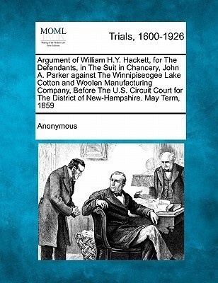 Argument of William H.Y. Hackett, for the Defendants, in the Suit in Chancery, John A. Parker Against the Winnipiseogee Lake Cotton and Woolen Manufacturing Company, Before the U.S. Circuit Court for the District of New-Hampshire. May Term, 1859(English, Paperback, Anonymous)