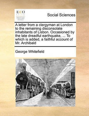 A letter from a clergyman at London to the remaining disconsolate inhabitants of Lisbon. Occasioned by the late dreadful earthquake, ... To which is added, a faithful account of Mr. Archibald(English, Paperback, Whitefield George)