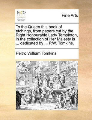 To the Queen This Book of Etchings, from Papers Cut by the Right Honourable Lady Templeton, in the Collection of Her Majesty Is ... Dedicated by ... P.W. Tomkins.(English, Paperback, Tomkins Peltro William) To the Queen This Book of Etchings, from Papers Cut by the Right Honourable Lady Templeton, in the Collection of Her Majesty Is ... Dedicated by ... P.W. Tomkins.(English, Paperback, Tomkins Peltro William)