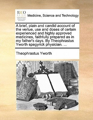 A Brief, Plain and Candid Account of the Vertue, Use and Doses of Certain Experienced and Highly Approved Medicines, Faithfully Prepared as in My Father's Days. by Theophrastus Yworth Spagyrick Physician. ...(English, Paperback, Yworth Theophrastus) A Brief, Plain and Candid Account of the Vertue, Use and Doses of Certain Experienced and Highly Approved Medicines, Faithfully Prepared as in My Father's Days. by Theophrastus Yworth Spagyrick Physician. ...(English, Paperback, Yworth Theophrastus)