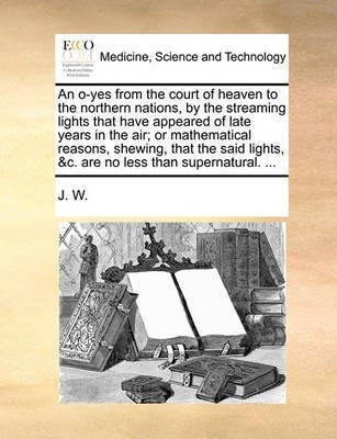 An O-Yes from the Court of Heaven to the Northern Nations, by the Streaming Lights That Have Appeared of Late Years in the Air; Or Mathematical Reasons, Shewing, That the Said Lights, &C. Are No Less Than Supernatural. ...(English, Paperback, J W W) An O-Yes from the Court of Heaven to the Northern Nations, by the Streaming Lights That Have Appeared of Late Years in the Air; Or Mathematical Reasons, Shewing, That the Said Lights, &C. Are No Less Than Supernatural. ...(English, Paperback, J W W)