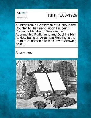 A Letter from a Gentleman of Quality in the Country, to His Friend, Upon His Being Chosen a Member to Serve in the Approaching Parliament, and Desiring His Advice. Being an Argument Relating to the Point of Succession to the Crown(English, Paperback, Anonymous)
