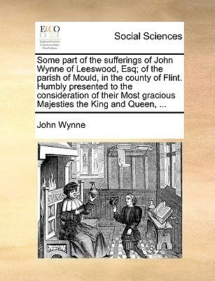 Some part of the sufferings of John Wynne of Leeswood, Esq; of the parish of Mould, in the county of Flint. Humbly presented to the consideration of their Most gracious Majesties the King and Queen, ...(English, Paperback, Wynne John) Some part of the sufferings of John Wynne of Leeswood, Esq; of the parish of Mould, in the county of Flint. Humbly presented to the consideration of their Most gracious Majesties the King and Queen, ...(English, Paperback, Wynne John)