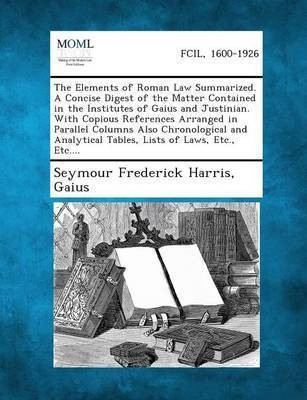 The Elements of Roman Law Summarized. a Concise Digest of the Matter Contained in the Institutes of Gaius and Justinian. with Copious References Arranged in Parallel Columns Also Chronological and Analytical Tables, Lists of Laws, Etc., Etc....(English, Paperback, Harris Seymour Frederick)