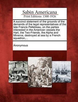 A Succinct Statement of the Grounds of the Demands of the Legal Representatives of the Late Francis Pelletreau, on the Parties Interested in the American Vessels the Hart, the Two-Friends, the Alpha and Minerva, Destroyed at Sea by a French Squadron, ...(English, Paperback, unknown) A Succinct Statement of the Grounds of the Demands of the Legal Representatives of the Late Francis Pelletreau, on the Parties Interested in the American Vessels the Hart, the Two-Friends, the Alpha and Minerva, Destroyed at Sea by a French Squadron, ...(English, Paperback, unknown)