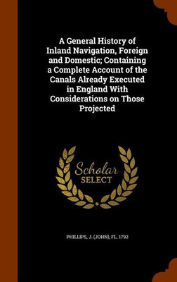 A General History of Inland Navigation, Foreign and Domestic; Containing a Complete Account of the Canals Already Executed in England With Considerations on Those Projected(English, Hardcover, Phillips J Fl 1792)