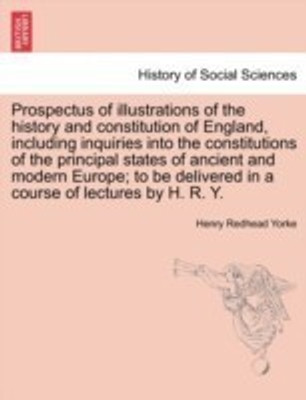 Prospectus of Illustrations of the History and Constitution of England, Including Inquiries Into the Constitutions of the Principal States of Ancient and Modern Europe; To Be Delivered in a Course of Lectures by H. R. Y.(English, Paperback, Yorke Henry Redhead)