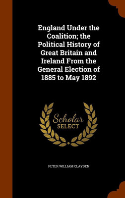 England Under the Coalition; the Political History of Great Britain and Ireland From the General Election of 1885 to May 1892(English, Hardcover, Clayden Peter William)