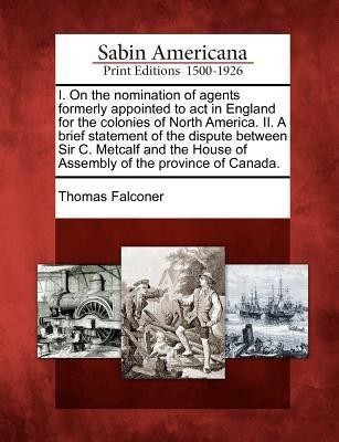 I. on the Nomination of Agents Formerly Appointed to ACT in England for the Colonies of North America. II. a Brief Statement of the Dispute Between Sir C. Metcalf and the House of Assembly of the Province of Canada.(English, Paperback, Falconer Thomas)