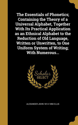 The Essentials of Phonetics; Containing the Theory of a Universal Alphabet, Together With Its Practical Application as an Ethnical Alphabet to the Reduction of Old Language, Written or Unwritten, to One Uniform System of Writing; With Numerous...(English, Hardcover, Ellis Alexander John 1814-1890) The Essentials of Phonetics; Containing the Theory of a Universal Alphabet, Together With Its Practical Application as an Ethnical Alphabet to the Reduction of Old Language, Written or Unwritten, to One Uniform System of Writing; With Numerous...(English, Hardcover, Ellis Alexander John 1814-1890)