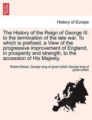 The History of the Reign of George III. to the termination of the late war. To which is prefixed, a View of the progressive improvement of England, in prosperity and strength, to the accession of His Majesty.(English, Paperback, Bisset Robert)