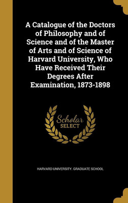 A Catalogue of the Doctors of Philosophy and of Science and of the Master of Arts and of Science of Harvard University, Who Have Received Their Degrees After Examination, 1873-1898(English, Hardcover, unknown)