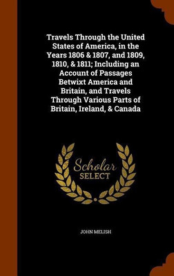 Travels Through the United States of America, in the Years 1806 & 1807, and 1809, 1810, & 1811; Including an Account of Passages Betwixt America and Britain, and Travels Through Various Parts of Britain, Ireland, & Canada(English, Hardcover, Melish John) Travels Through the United States of America, in the Years 1806 & 1807, and 1809, 1810, & 1811; Including an Account of Passages Betwixt America and Britain, and Travels Through Various Parts of Britain, Ireland, & Canada(English, Hardcover, Melish John)