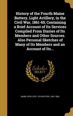 History of the Fourth Maine Battery, Light Artillery, in the Civil War, 1861-65; Containing a Brief Account of Its Services Compiled From Diaries of Its Members and Other Sources. Also Personal Sketches of Many of Its Members and an Account of Its...(English, Hardcover, unknown) History of the Fourth Maine Battery, Light Artillery, in the Civil War, 1861-65; Containing a Brief Account of Its Services Compiled From Diaries of Its Members and Other Sources. Also Personal Sketches of Many of Its Members and an Account of Its...(English, Hardcover, unknown)