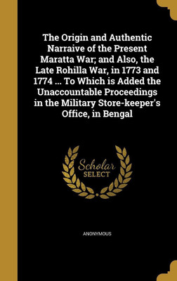 The Origin and Authentic Narraive of the Present Maratta War; and Also, the Late Rohilla War, in 1773 and 1774 ... To Which is Added the Unaccountable Proceedings in the Military Store-keeper's Office, in Bengal(English, Hardcover, unknown)