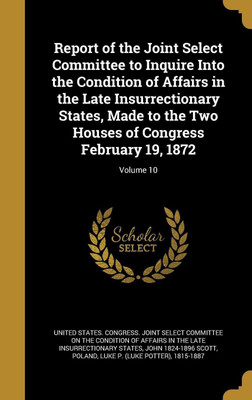 Report of the Joint Select Committee to Inquire Into the Condition of Affairs in the Late Insurrectionary States, Made to the Two Houses of Congress February 19, 1872; Volume 10(English, Hardcover, Scott John 1824-1896) Report of the Joint Select Committee to Inquire Into the Condition of Affairs in the Late Insurrectionary States, Made to the Two Houses of Congress February 19, 1872; Volume 10(English, Hardcover, Scott John 1824-1896)