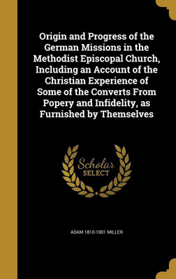 Origin and Progress of the German Missions in the Methodist Episcopal Church, Including an Account of the Christian Experience of Some of the Converts From Popery and Infidelity, as Furnished by Themselves(English, Hardcover, Miller Adam 1810-1901)