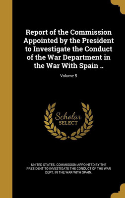 Report of the Commission Appointed by the President to Investigate the Conduct of the War Department in the War With Spain ..; Volume 5(English, Hardcover, unknown)