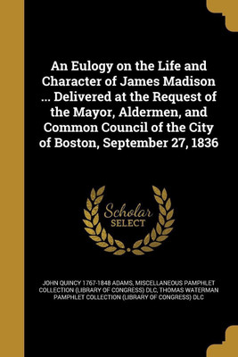 An Eulogy on the Life and Character of James Madison ... Delivered at the Request of the Mayor, Aldermen, and Common Council of the City of Boston, September 27, 1836(English, Paperback, Adams John Quincy 1767-1848) An Eulogy on the Life and Character of James Madison ... Delivered at the Request of the Mayor, Aldermen, and Common Council of the City of Boston, September 27, 1836(English, Paperback, Adams John Quincy 1767-1848)