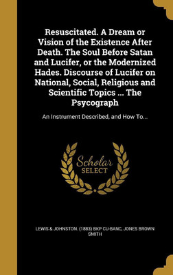 Resuscitated. A Dream or Vision of the Existence After Death. The Soul Before Satan and Lucifer, or the Modernized Hades. Discourse of Lucifer on National, Social, Religious and Scientific Topics ... The Psycograph(English, Hardcover, Smith Jones Brown) Resuscitated. A Dream or Vision of the Existence After Death. The Soul Before Satan and Lucifer, or the Modernized Hades. Discourse of Lucifer on National, Social, Religious and Scientific Topics ... The Psycograph(English, Hardcover, Smith Jones Brown)