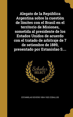 Alegato de la Republica Argentina sobre la cuestion de limites con el Brasil en el territorio de Misiones, sometida al presidente de los Estados Unidos de acuerdo con el tratado de arbitraje de 7 de setiembre de 1889, presentado por Estanislao S....(Spanish, Hardcover, Zeballos Estanislao Severo 185