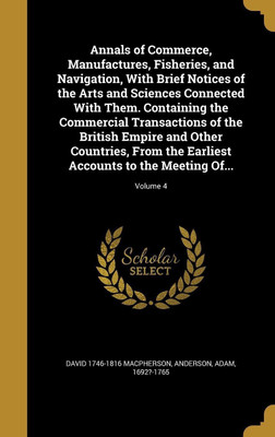 Annals of Commerce, Manufactures, Fisheries, and Navigation, With Brief Notices of the Arts and Sciences Connected With Them. Containing the Commercial Transactions of the British Empire and Other Countries, From the Earliest Accounts to the Meeting Of...;(English, Hardcover, MacPherson David 1746-1