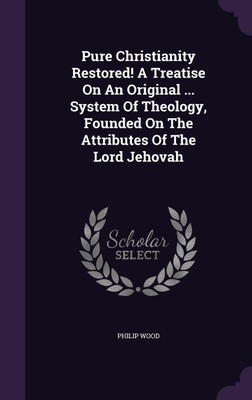 Pure Christianity Restored! A Treatise On An Original ... System Of Theology, Founded On The Attributes Of The Lord Jehovah(English, Hardcover, Wood Philip)