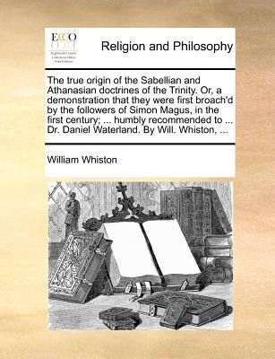 The True Origin of the Sabellian and Athanasian Doctrines of the Trinity. Or, a Demonstration That They Were First Broach'd by the Followers of Simon Magus, in the First Century; ... Humbly Recommended to ... Dr. Daniel Waterland. by Will. Whiston, ...(English, Paperback, Whiston William) The True Origin of the Sabellian and Athanasian Doctrines of the Trinity. Or, a Demonstration That They Were First Broach'd by the Followers of Simon Magus, in the First Century; ... Humbly Recommended to ... Dr. Daniel Waterland. by Will. Whiston, ...(English, Paperback, Whiston William)