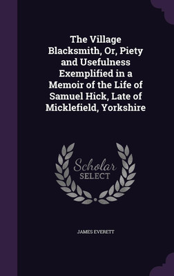 The Village Blacksmith, Or, Piety and Usefulness Exemplified in a Memoir of the Life of Samuel Hick, Late of Micklefield, Yorkshire(English, Hardcover, Everett James)
