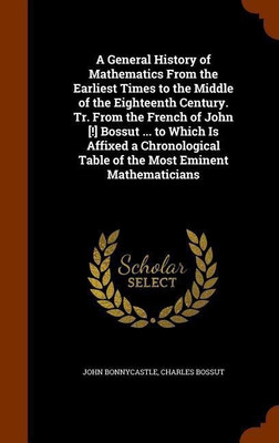A General History of Mathematics From the Earliest Times to the Middle of the Eighteenth Century. Tr. From the French of John [!] Bossut ... to Which Is Affixed a Chronological Table of the Most Eminent Mathematicians(English, Hardcover, Bonnycastle John)