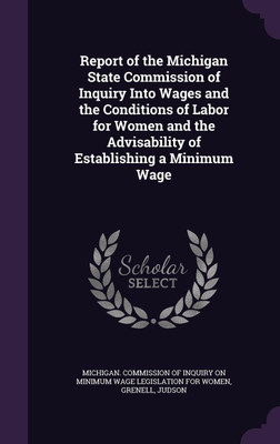 Report of the Michigan State Commission of Inquiry Into Wages and the Conditions of Labor for Women and the Advisability of Establishing a Minimum Wage(English, Hardcover, Grenell Judson) Report of the Michigan State Commission of Inquiry Into Wages and the Conditions of Labor for Women and the Advisability of Establishing a Minimum Wage(English, Hardcover, Grenell Judson)