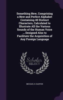 Something New, Comprising a New and Perfect Alphabet Containing 40 Distinct Characters, Calculated to Illustrate All the Various Sounds of the Human Voice ... Designed Also to Facilitate the Acquisition of Any Foreign Language(English, Hardcover, Barton Michael H) Something New, Comprising a New and Perfect Alphabet Containing 40 Distinct Characters, Calculated to Illustrate All the Various Sounds of the Human Voice ... Designed Also to Facilitate the Acquisition of Any Foreign Language(English, Hardcover, Barton Michael H)
