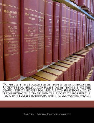 To Prevent the Slaughter of Horses in and from the U. States for Human Consumption by Prohibiting the Slaughter of Horses for Human Consumption and by Prohibiting the Trade and Transport of Horseflesh and Live Horses Intended for Human Consumption.(English, Paperback, unknown) To Prevent the Slaughter of Horses in and from the U. States for Human Consumption by Prohibiting the Slaughter of Horses for Human Consumption and by Prohibiting the Trade and Transport of Horseflesh and Live Horses Intended for Human Consumption.(English, Paperback, unknown)