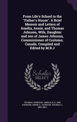 From Life's School to the Father's House. A Brief Memoir and Letters of Amelia, Annie, and Thomas Johnson, Wife, Daughter and son of James Johnson, Commissioner of Customs, Canada. Compiled and Edited by M.R.J(English, Hardcover, Johnson Thomas Mar) From Life's School to the Father's House. A Brief Memoir and Letters of Amelia, Annie, and Thomas Johnson, Wife, Daughter and son of James Johnson, Commissioner of Customs, Canada. Compiled and Edited by M.R.J(English, Hardcover, Johnson Thomas Mar)