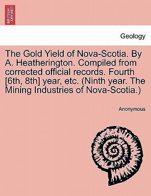 The Gold Yield of Nova-Scotia. by A. Heatherington. Compiled from Corrected Official Records. Fourth [6th, 8th] Year, Etc. (Ninth Year. the Mining Industries of Nova-Scotia.)(English, Paperback, Anonymous)