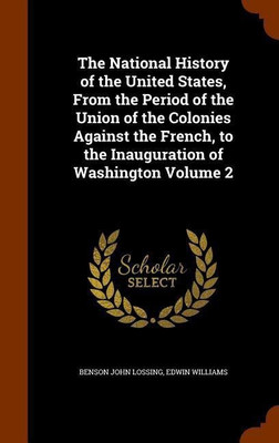 The National History of the United States, From the Period of the Union of the Colonies Against the French, to the Inauguration of Washington Volume 2(English, Hardcover, Lossing Benson John Dr)