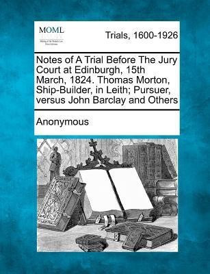 Notes of a Trial Before the Jury Court at Edinburgh, 15th March, 1824. Thomas Morton, Ship-Builder, in Leith; Pursuer, Versus John Barclay and Others(English, Paperback, Anonymous)