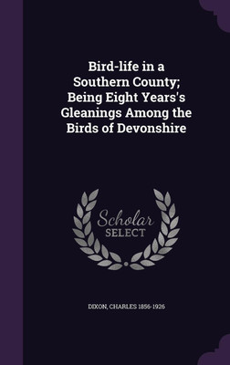 Bird-life in a Southern County; Being Eight Years's Gleanings Among the Birds of Devonshire(English, Hardcover, Dixon Charles 1856-1926)