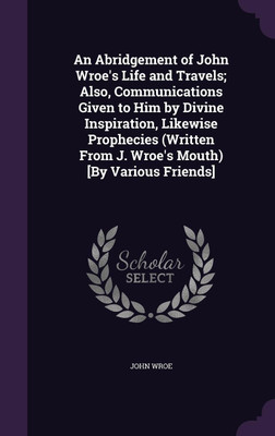 An Abridgement of John Wroe's Life and Travels; Also, Communications Given to Him by Divine Inspiration, Likewise Prophecies (Written From J. Wroe's Mouth) [By Various Friends](English, Hardcover, Wroe John)