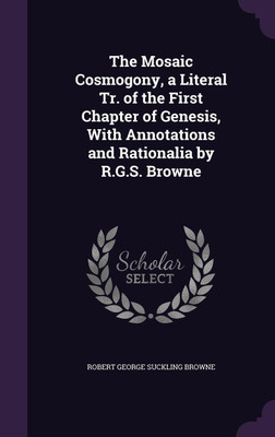 The Mosaic Cosmogony, a Literal Tr. of the First Chapter of Genesis, With Annotations and Rationalia by R.G.S. Browne(English, Hardcover, Browne Robert George Suckling)